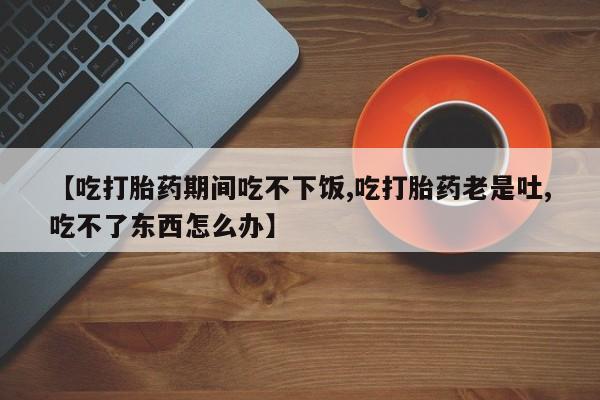 堕胎药怎么买【吃打胎药期间吃不下饭,吃打胎药老是吐,吃不了东西怎么办】