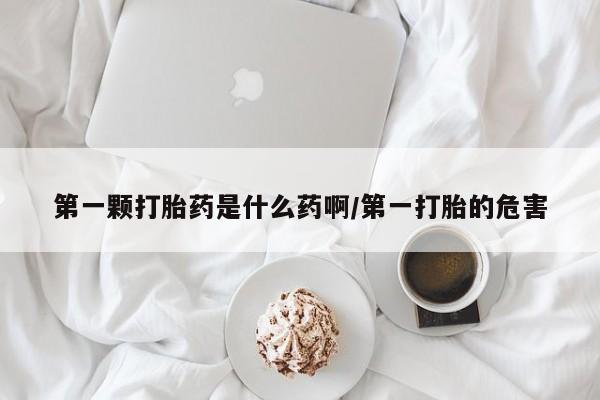 堕胎药怎么买第一颗打胎药是什么药啊/第一打胎的危害