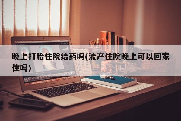 堕胎药怎么买晚上打胎住院给药吗(流产住院晚上可以回家住吗)