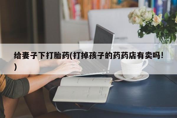堕胎药怎么买给妻子下打胎药(打掉孩子的药药店有卖吗!)