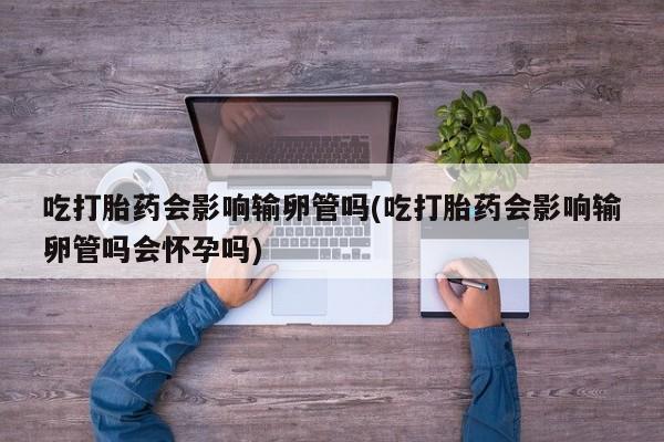 堕胎药怎么买吃打胎药会影响输卵管吗(吃打胎药会影响输卵管吗会怀孕吗)