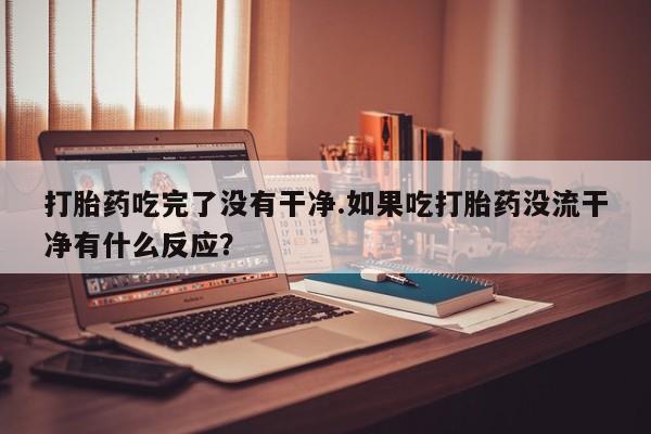 堕胎药怎么买打胎药吃完了没有干净.如果吃打胎药没流干净有什么反应？