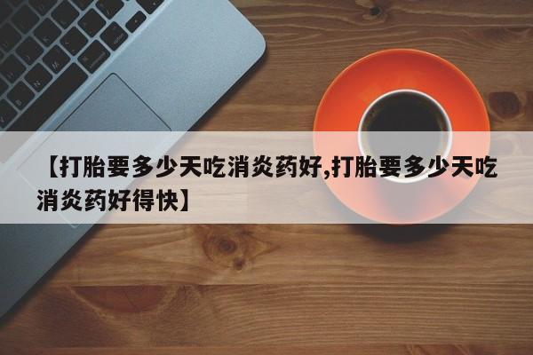 堕胎药怎么买【打胎要多少天吃消炎药好,打胎要多少天吃消炎药好得快】
