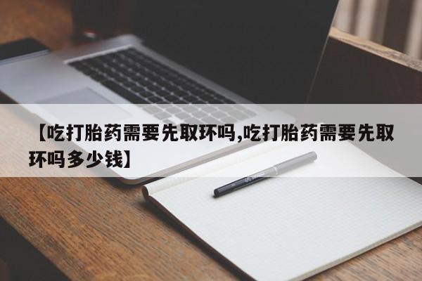堕胎药怎么买【吃打胎药需要先取环吗,吃打胎药需要先取环吗多少钱】