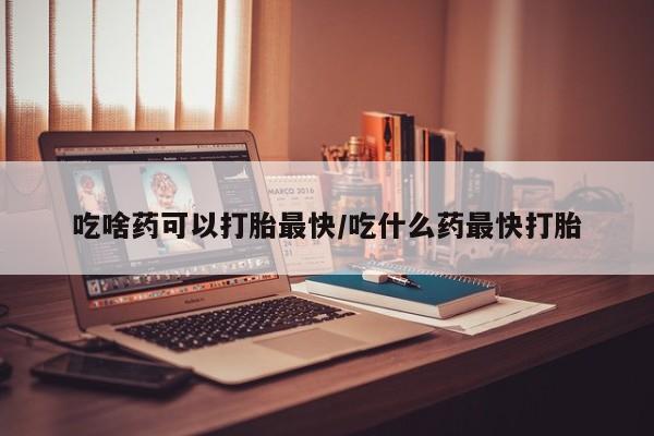 堕胎药怎么买吃啥药可以打胎最快/吃什么药最快打胎