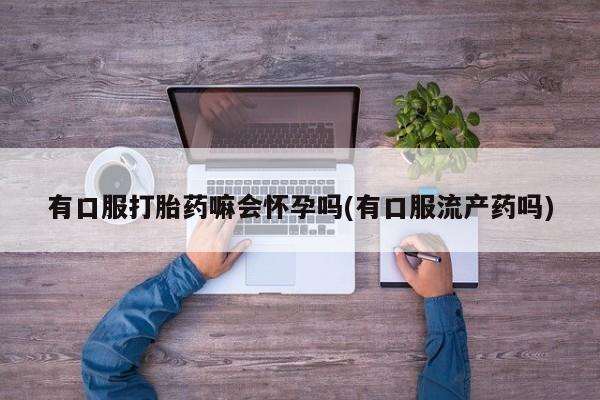 堕胎药怎么买有口服打胎药嘛会怀孕吗(有口服流产药吗)