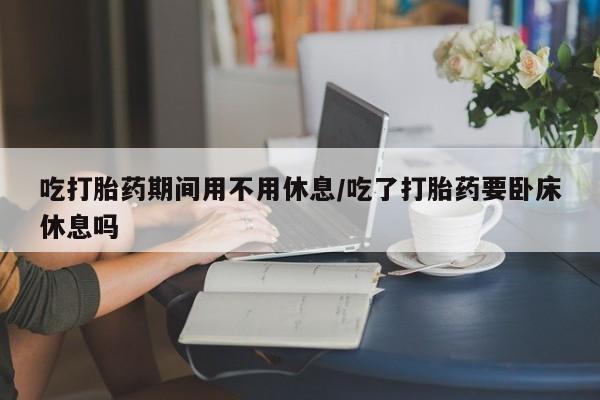 堕胎药怎么买吃打胎药期间用不用休息/吃了打胎药要卧床休息吗
