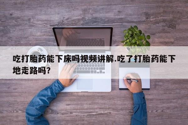 堕胎药怎么买吃打胎药能下床吗视频讲解.吃了打胎药能下地走路吗？