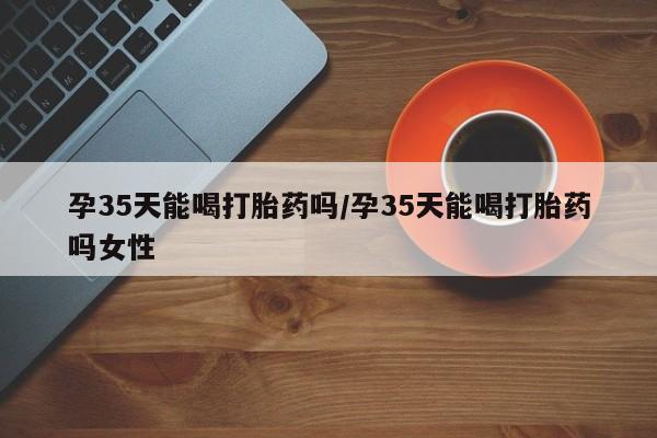 堕胎药怎么买孕35天能喝打胎药吗/孕35天能喝打胎药吗女性
