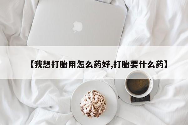 堕胎药怎么买【我想打胎用怎么药好,打胎要什么药】
