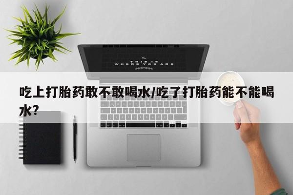 堕胎药怎么买吃上打胎药敢不敢喝水/吃了打胎药能不能喝水?