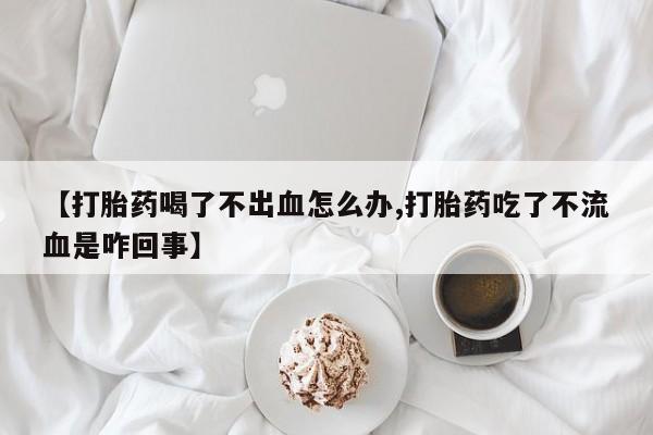 堕胎药怎么买【打胎药喝了不出血怎么办,打胎药吃了不流血是咋回事】