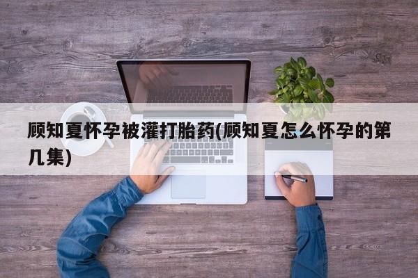 堕胎药怎么买顾知夏怀孕被灌打胎药(顾知夏怎么怀孕的第几集)