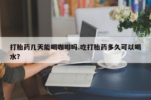 堕胎药怎么买打胎药几天能喝咖啡吗.吃打胎药多久可以喝水？