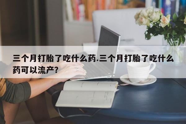 堕胎药怎么买三个月打胎了吃什么药.三个月打胎了吃什么药可以流产？