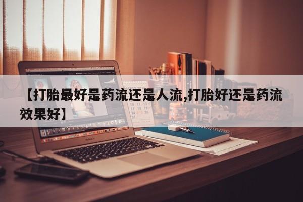 堕胎药怎么买【打胎最好是药流还是人流,打胎好还是药流效果好】