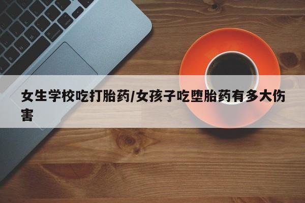 堕胎药怎么买女生学校吃打胎药/女孩子吃堕胎药有多大伤害