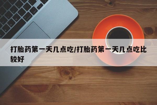 堕胎药怎么买打胎药第一天几点吃/打胎药第一天几点吃比较好