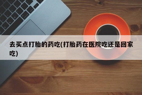 堕胎药怎么买去买点打胎的药吃(打胎药在医院吃还是回家吃)
