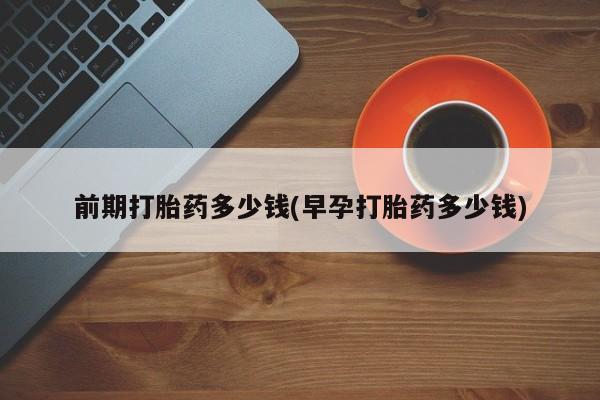 堕胎药怎么买前期打胎药多少钱(早孕打胎药多少钱)