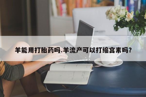堕胎药怎么买羊能用打胎药吗.羊流产可以打缩宫素吗？