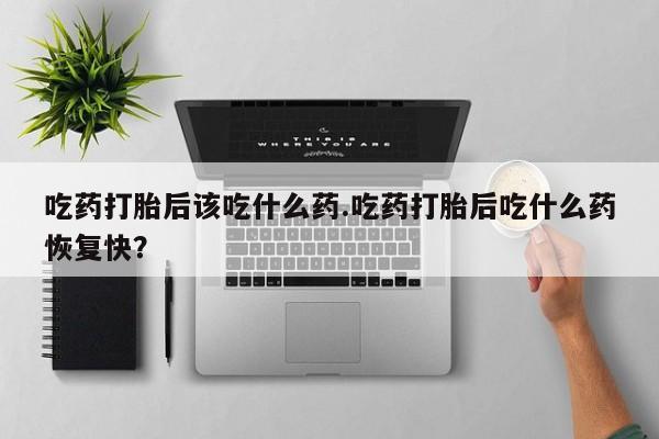 堕胎药怎么买吃药打胎后该吃什么药.吃药打胎后吃什么药恢复快？
