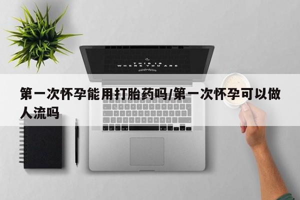 堕胎药怎么买第一次怀孕能用打胎药吗/第一次怀孕可以做人流吗