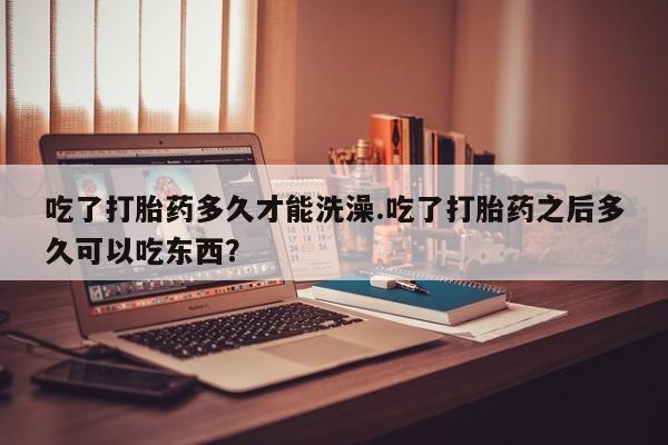 堕胎药怎么买吃了打胎药多久才能洗澡.吃了打胎药之后多久可以吃东西？