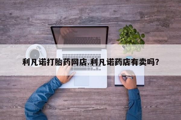 堕胎药怎么买利凡诺打胎药网店.利凡诺药店有卖吗？