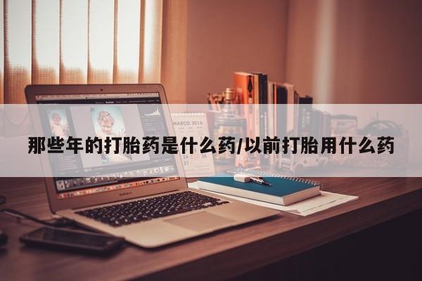 堕胎药怎么买那些年的打胎药是什么药/以前打胎用什么药