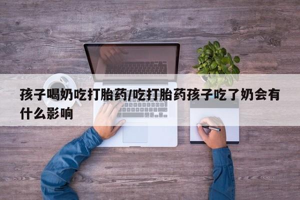 堕胎药怎么买孩子喝奶吃打胎药/吃打胎药孩子吃了奶会有什么影响