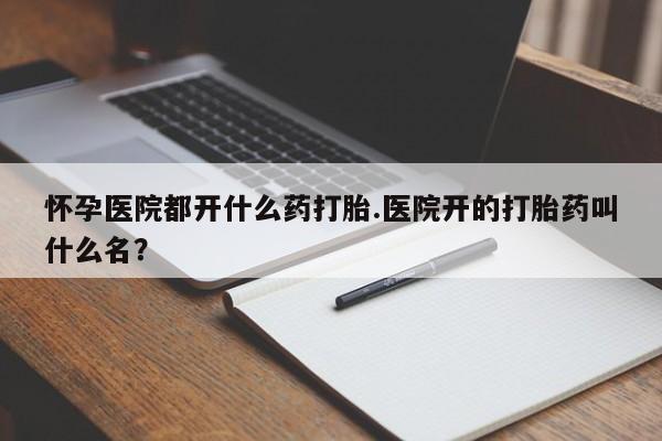 堕胎药怎么买怀孕医院都开什么药打胎.医院开的打胎药叫什么名？