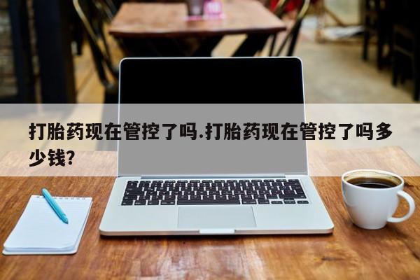 堕胎药怎么买打胎药现在管控了吗.打胎药现在管控了吗多少钱？
