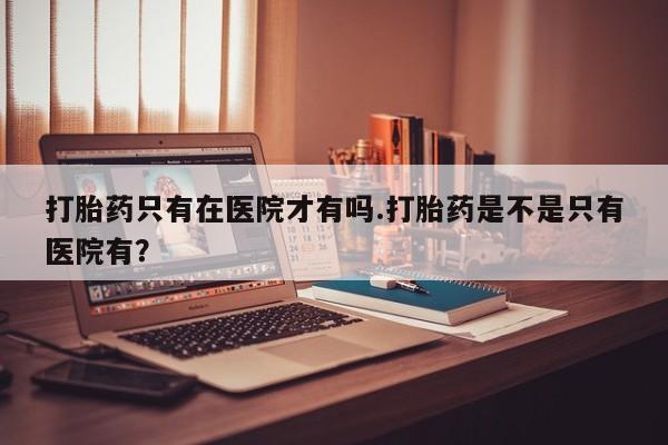 堕胎药怎么买打胎药只有在医院才有吗.打胎药是不是只有医院有？