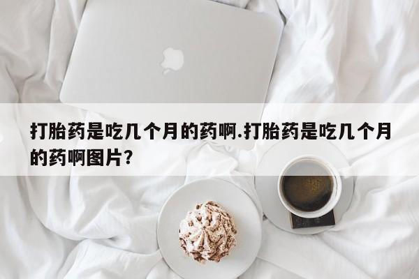 堕胎药怎么买打胎药是吃几个月的药啊.打胎药是吃几个月的药啊图片？