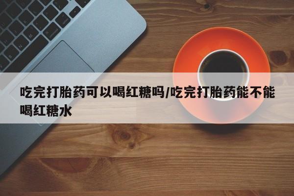 堕胎药怎么买吃完打胎药可以喝红糖吗/吃完打胎药能不能喝红糖水
