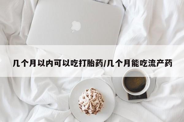 堕胎药怎么买几个月以内可以吃打胎药/几个月能吃流产药