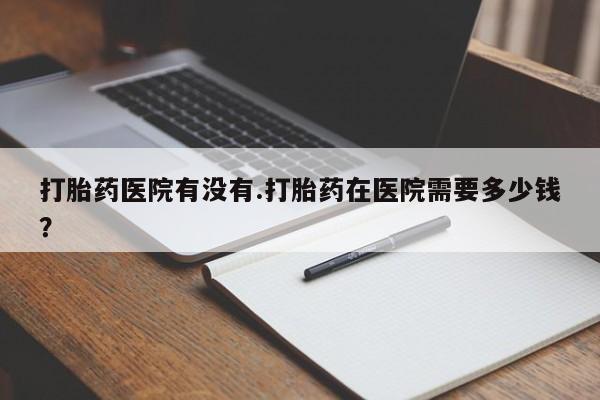 堕胎药怎么买打胎药医院有没有.打胎药在医院需要多少钱？