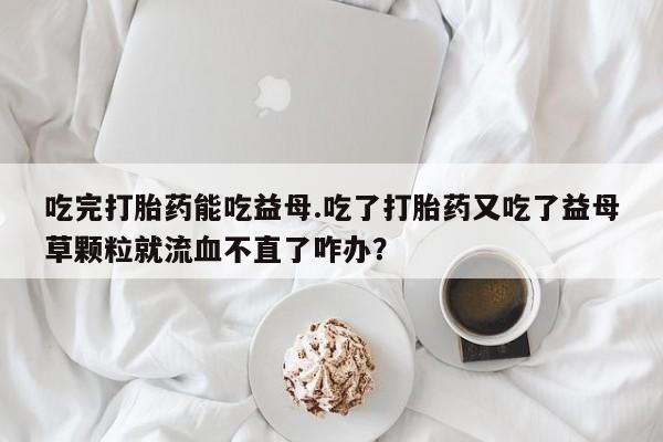 堕胎药怎么买吃完打胎药能吃益母.吃了打胎药又吃了益母草颗粒就流血不直了咋办？