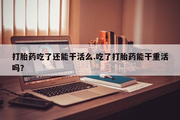 堕胎药怎么买打胎药吃了还能干活么.吃了打胎药能干重活吗？