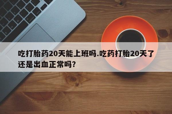 堕胎药怎么买吃打胎药20天能上班吗.吃药打胎20天了还是出血正常吗？