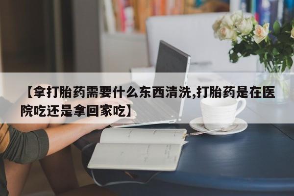 堕胎药怎么买【拿打胎药需要什么东西清洗,打胎药是在医院吃还是拿回家吃】