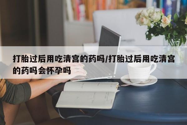 堕胎药怎么买打胎过后用吃清宫的药吗/打胎过后用吃清宫的药吗会怀孕吗
