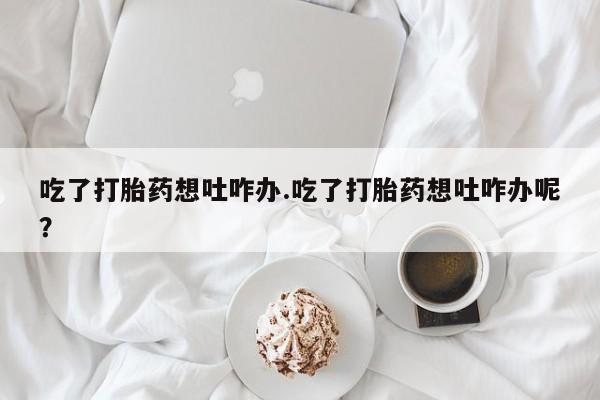 堕胎药怎么买吃了打胎药想吐咋办.吃了打胎药想吐咋办呢？