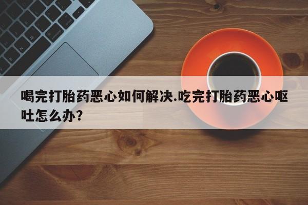 堕胎药怎么买喝完打胎药恶心如何解决.吃完打胎药恶心呕吐怎么办？