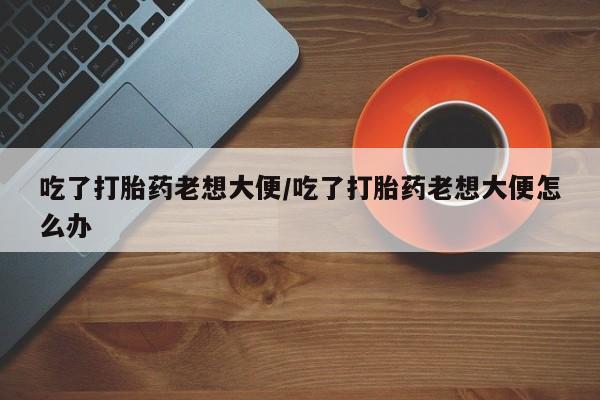 堕胎药怎么买吃了打胎药老想大便/吃了打胎药老想大便怎么办