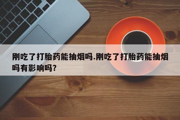 堕胎药怎么买刚吃了打胎药能抽烟吗.刚吃了打胎药能抽烟吗有影响吗？
