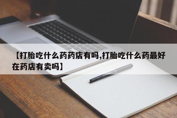 堕胎药怎么买【打胎吃什么药药店有吗,打胎吃什么药最好在药店有卖吗】