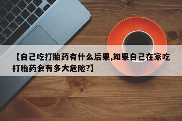 堕胎药怎么买【自己吃打胎药有什么后果,如果自己在家吃打胎药会有多大危险?】