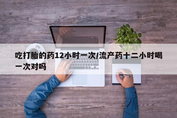 堕胎药怎么买吃打胎的药12小时一次/流产药十二小时喝一次对吗